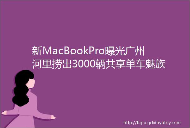 新MacBookPro曝光广州河里捞出3000辆共享单车魅族16真机图流出