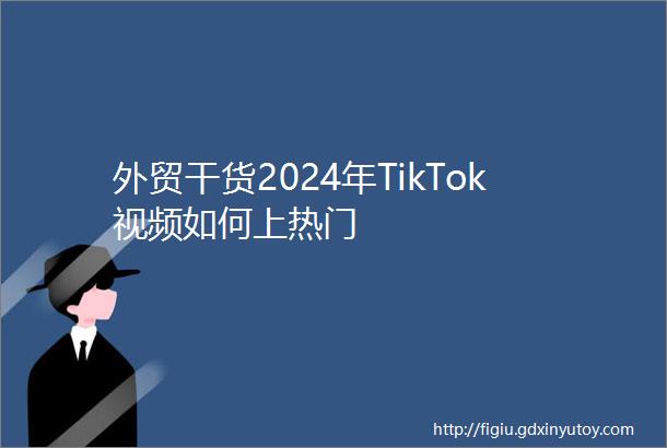 外贸干货2024年TikTok视频如何上热门