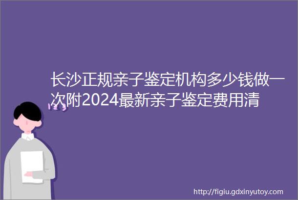 长沙正规亲子鉴定机构多少钱做一次附2024最新亲子鉴定费用清单