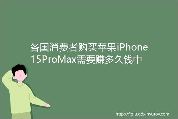 各国消费者购买苹果iPhone15ProMax需要赚多久钱中国人要近40天